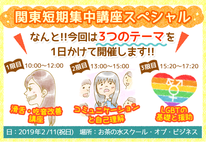 関東短期集中講座スペシャル~なんと!!今回は3つのテーマを1日かけて開催します!!1限目:10時~12時 滑舌・吃音改善講座。2限目:13時~15時 コミュニケーションと自己理解。3限目:15時20分~17時20分 LGBTの基礎と援助。【日程:2019年2月11日(祝)】